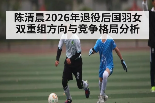 陈清晨2026年退役后国羽女双重组方向与竞争格局分析