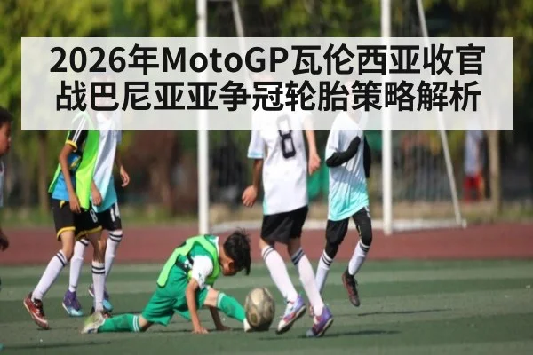 2026年MotoGP瓦伦西亚收官战巴尼亚亚争冠轮胎策略解析 - kaiyun