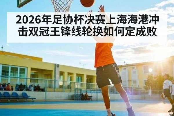2026年足协杯决赛上海海港冲击双冠王锋线轮换如何定成败 | kaiyun